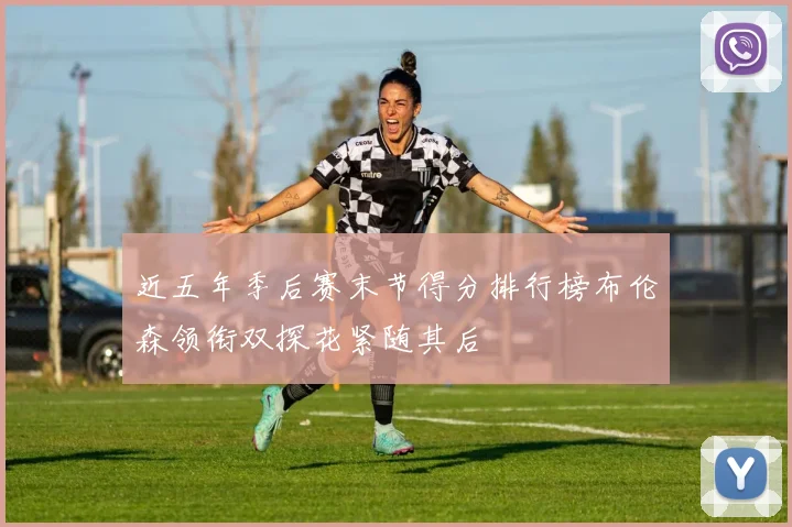 近五年季后赛末节得分排行榜布伦森领衔双探花紧随其后