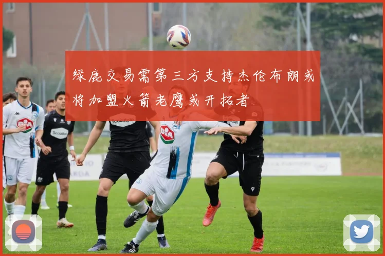 绿鹿交易需第三方支持杰伦布朗或将加盟火箭老鹰或开拓者