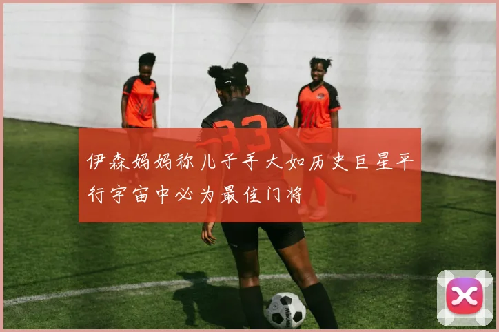 伊森妈妈称儿子手大如历史巨星平行宇宙中必为最佳门将
