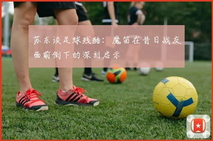 苏东谈足球残酷：魔笛在昔日战友面前倒下的深刻启示