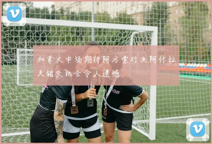 加拿大中场期待阿方索对决阿什拉夫错失机会令人遗憾