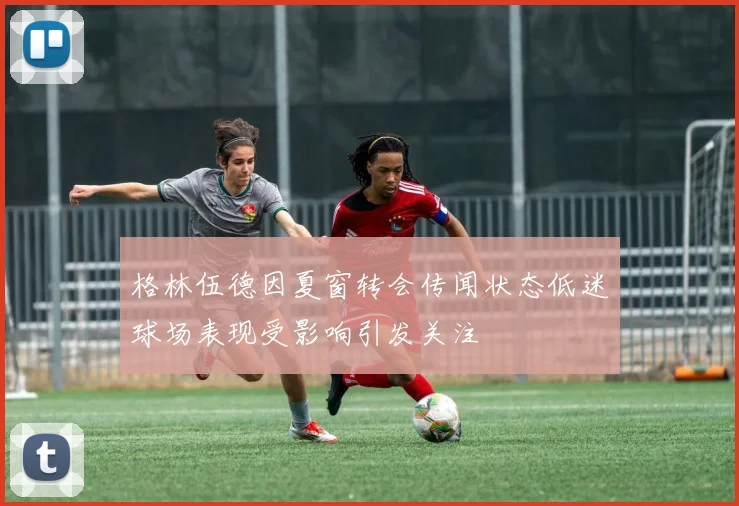 格林伍德因夏窗转会传闻状态低迷球场表现受影响引发关注